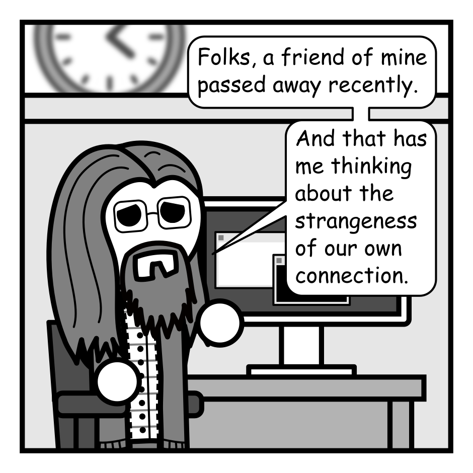 A 6 panel grey scale comic.
Panel 1.
A man with long hair, a beard, and glasses (Programmer) is sitting at a desk looking sad.
Programmer: Folks, a friend of mine passed away recently. And that has me thinking about the strangeness of our own connection.
Panel 2.
Close up on the man at the desk.
Programmer: Without sharing too much, I have some health struggles. I hope to be here a long time and have no reason to believe I won't be. But things happen.
Panel 3.
We now see the desk surrounded by a man with messy hair (Jim) and a woman with glasses and a pony tail (Hannah) holding a key. A computer on the desk reads "403 Unauthorized". The panel is captioned: These comics are posted in 11 different locations. Right now I'm the only one with the keys to that kingdom.
Panel 4.
Close up on Hannah sitting at the computer squinting at the screen.
The panel is captioned: And even if someone else had those keys they aren't all easy to update.
Hannah: What the heck is Jekyll and what horrors did he weave from it?
Panel 5.
Cut back to Programmer at his desk.
Programmer: If one day you notice that these channels suddenly went silent you might wonder... Did he burn out? Did he get bored? Did something happen to him?
Panel 6.
Cut to a close up on a phone screen showing an app called "FaceTokGram" which reads "404 Author Not Found". The panel is captioned: And you'll probably never know. An ending can be such a quiet thing.